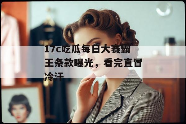 17c吃瓜每日大赛霸王条款曝光,看完直冒冷汗 17c吃瓜每日大赛霸王条款曝光,看完直冒冷汗