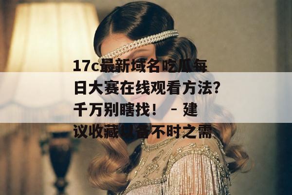 17c最新域名吃瓜每日大赛在线观看方法?千万别瞎找! - 建议收藏以备不时之需 17c最新域名吃瓜每日大赛在线观看方法?千万别瞎找! - 建议收藏以备不时之需