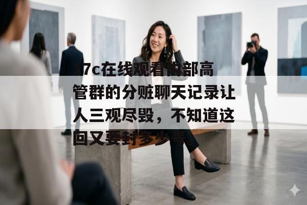 17c在线观看内部高管群的分赃聊天记录让人三观尽毁,不知道这回又要封多少号。 17c在线观看内部高管群的分赃聊天记录让人三观尽毁,不知道这回又要封多少号。