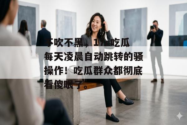 不吹不黑，17c吃瓜每天凌晨自动跳转的骚操作！吃瓜群众都彻底看傻眼了。