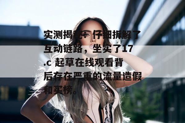实测揭秘：仔细拆解了互动链路，坐实了17.c 起草在线观看背后存在严重的流量造假和买榜。
