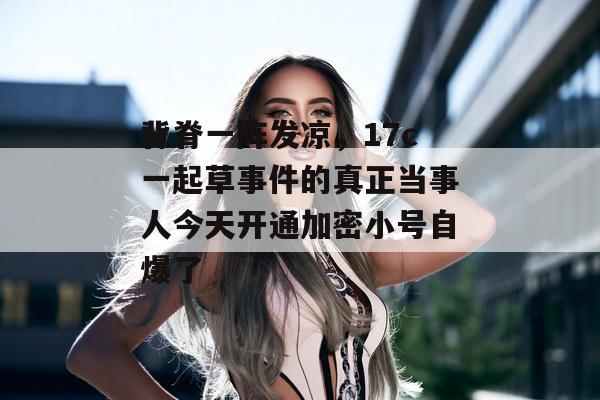 背脊一阵发凉，17c一起草事件的真正当事人今天开通加密小号自爆了