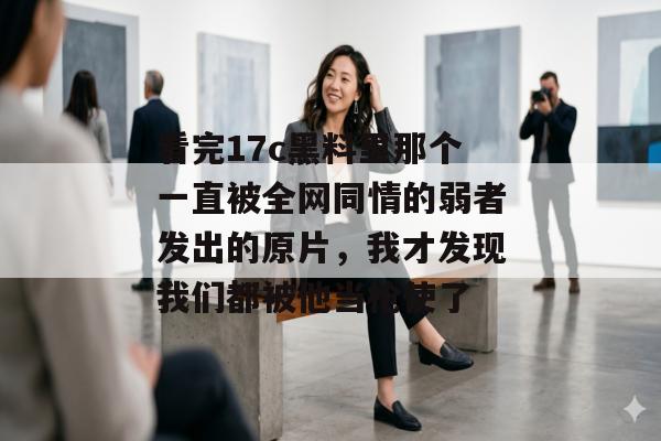 看完17c黑料里那个一直被全网同情的弱者发出的原片，我才发现我们都被他当枪使了