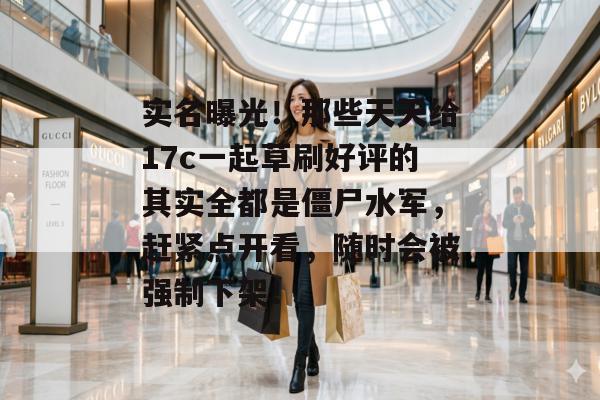 实名曝光！那些天天给17c一起草刷好评的其实全都是僵尸水军，赶紧点开看，随时会被强制下架！