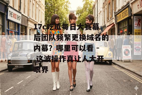17c吃瓜每日大赛幕后团队频繁更换域名的内幕？哪里可以看 - 这波操作真让人大开眼界