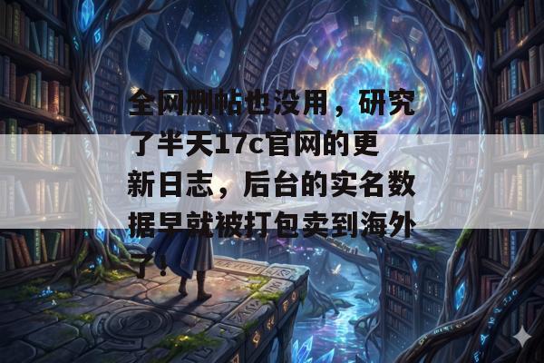 全网删帖也没用，研究了半天17c官网的更新日志，后台的实名数据早就被打包卖到海外了！