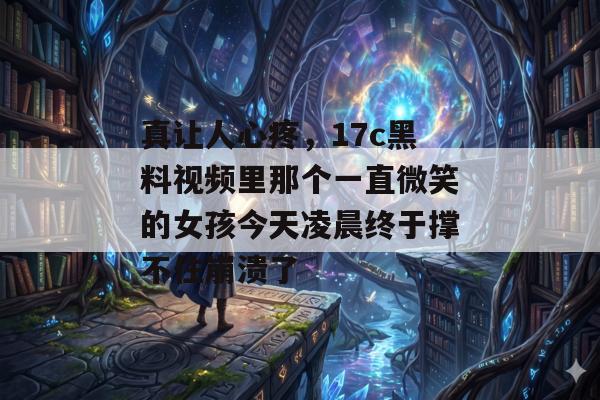 真让人心疼，17c黑料视频里那个一直微笑的女孩今天凌晨终于撑不住崩溃了