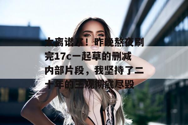 太离谱了！昨晚熬夜刷完17c一起草的删减内部片段，我坚持了二十年的三观彻底尽毁