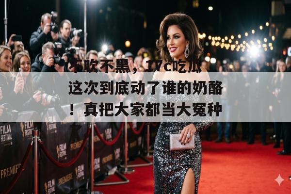 不吹不黑，17c吃瓜这次到底动了谁的奶酪！真把大家都当大冤种了。