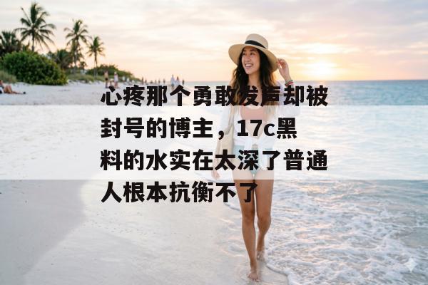 心疼那个勇敢发声却被封号的博主，17c黑料的水实在太深了普通人根本抗衡不了