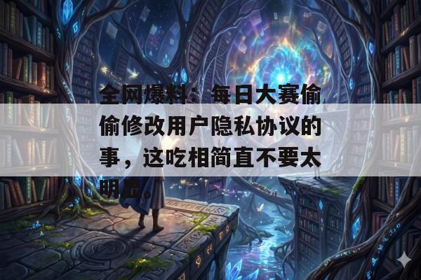 全网爆料：每日大赛偷偷修改用户隐私协议的事，这吃相简直不要太明显。