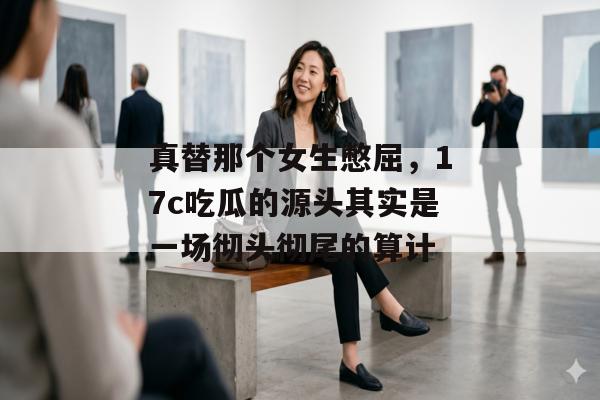 真替那个女生憋屈，17c吃瓜的源头其实是一场彻头彻尾的算计