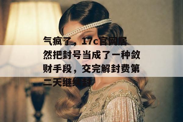 气疯了，17c官网居然把封号当成了一种敛财手段，交完解封费第二天继续封