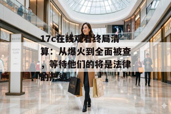 17c在线观看终局清算：从爆火到全面被查，等待他们的将是法律的严惩。