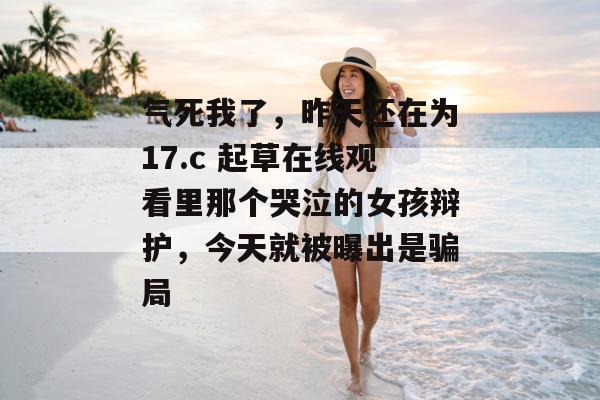 气死我了，昨天还在为17.c 起草在线观看里那个哭泣的女孩辩护，今天就被曝出是骗局