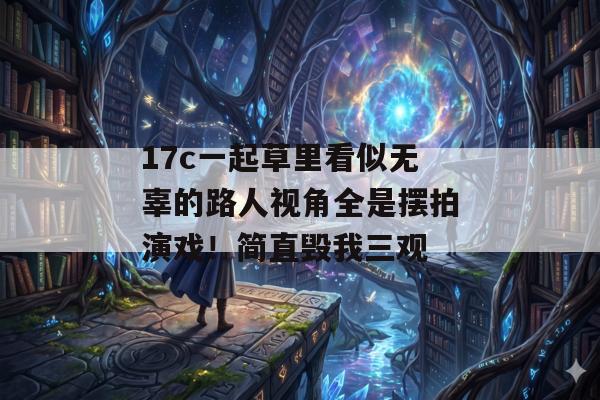 17c一起草里看似无辜的路人视角全是摆拍演戏！简直毁我三观